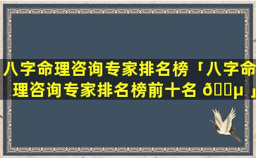 八字命理咨询专家排名榜「八字命理咨询专家排名榜前十名 🌵 」